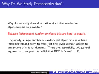 Why Do We Study Derandomization?
Why do we study derandomization since that randomized
algorithms are so powerful?
Because independent random unbiased bits are hard to obtain.
Empirically a large number of randomized algorithms have been
implemented and seem to work just ﬁne, even without access to
any source of true randomness. There are, essentially, two general
arguments to support the belief that BPP is “close” to P.
Abner Chih-Yi Huang WSPAA’06 Ses
 