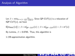 Analysis of Algorithm
Let β = min0<α≤π
2α
π(1−cos(α) , Since QP-CUT(x) is a relaxation of
IQP-CUT(x), we have
E[mRWC (x)] ≥ β ×m∗
QP−CUT (x) ≥ β ×m∗
IQP−CUT (x) = β ×m∗
(x)
By Lemma, β > 0.8785. Thus, this algorithm is
1.139-approximation algorithm.
Abner Chih-Yi Huang WSPAA’06 Ses
 