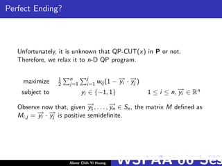 Perfect Ending?
Unfortunately, it is unknown that QP-CUT(x) in P or not.
Therefore, we relax it to n-D QP program.
maximize 1
2
n
j=1
j
i=1 wij (1 − −→yi · −→yj )
subject to yi ∈ {−1, 1} 1 ≤ i ≤ n, −→yi ∈ Rn
Observe now that, given −→y1, . . . , −→yn ∈ Sn, the matrix M deﬁned as
Mi,j = −→yi · −→yj is positive semideﬁnite.
Abner Chih-Yi Huang WSPAA’06 Ses
 