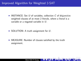 Improved Algorithm for Weighted 2-SAT
INSTANCE: Set U of variables, collection C of disjunctive
weighted clauses of at most 2 literals, where a literal is a
variable or a negated variable in U.
SOLUTION: A truth assignment for U.
MEASURE: Number of clauses satisﬁed by the truth
assignment.
Abner Chih-Yi Huang WSPAA’06 Ses
 