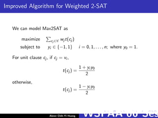 Improved Algorithm for Weighted 2-SAT
We can model Max2SAT as
maximize cj ∈C wj t(cj )
subject to yi ∈ {−1, 1} i = 0, 1, . . . , n; where y0 = 1.
For unit clause cj , if cj = vi ,
t(cj ) =
1 + yi y0
2
otherwise,
t(cj ) =
1 − yi y0
2
Abner Chih-Yi Huang WSPAA’06 Ses
 