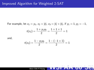 Improved Algorithm for Weighted 2-SAT
For example, let c1 = y1, c2 = y2, c3 = y1 + y2, if y1 = 1, y2 = −1,
t(c1) =
1 + y1y0
2
=
1 + 1 × 1
2
= 1
and,
t(c2) =
1 − y2y0
2
=
1 − (−1 × 1)
2
= 1
Abner Chih-Yi Huang WSPAA’06 Ses
 