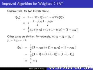 Improved Algorithm for Weighted 2-SAT
Observe that, for two literals clause,
t(cj ) = 1 − t(vi ∨ vk) = 1 − t(vi )t(vk)
= 1 −
1 − yi y0
2
1 − yky0
2
=
1
4
[(1 + yi y0) + (1 + 1 − yky0) + (1 − yi yk)]
Other cases are similar. For example, let c3 = y1 + y2, if
y1 = 1, y2 = −1,
t(c3) =
1
4
[(1 + y1y0) + (1 + y2y0) + (1 − y1y2)]
=
1
4
[(1 + 1) + (1 + (−1)) + (1 − (−1))]
=
4
4
= 1
Abner Chih-Yi Huang WSPAA’06 Ses
 