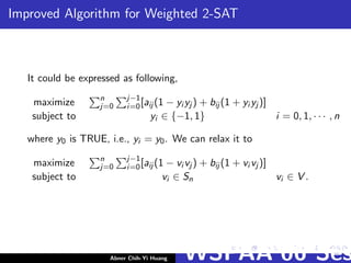 Improved Algorithm for Weighted 2-SAT
It could be expressed as following,
maximize n
j=0
j−1
i=0[aij (1 − yi yj ) + bij (1 + yi yj )]
subject to yi ∈ {−1, 1} i = 0, 1, · · · , n
where y0 is TRUE, i.e., yi = y0. We can relax it to
maximize n
j=0
j−1
i=0[aij (1 − vi vj ) + bij (1 + vi vj )]
subject to vi ∈ Sn vi ∈ V .
Abner Chih-Yi Huang WSPAA’06 Ses
 