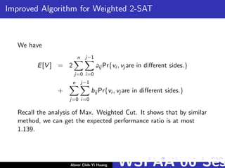 Improved Algorithm for Weighted 2-SAT
We have
E[V ] = 2
n
j=0
j−1
i=0
aij Pr{vi , vj are in diﬀerent sides.}
+
n
j=0
j−1
i=0
bij Pr{vi , vj are in diﬀerent sides.}
Recall the analysis of Max. Weighted Cut. It shows that by similar
method, we can get the expected performance ratio is at most
1.139.
Abner Chih-Yi Huang WSPAA’06 Ses
 