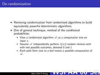De-randomization
Removing randomization from randomized algorithms to build
equivalently powerful deterministic algorithms.
One of general technique, method of the conditional
probabilities.
View a randomized algorithm A as a computation tree on
input x.
Assume A independently perform r(|x|) random choices each
with two possible outcomes, denoted 0 and 1.
Each path form root to a leaf means a possible computation of
A .
Abner Chih-Yi Huang WSPAA’06 Ses
 