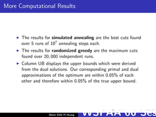 More Computational Results
The results for simulated annealing are the best cuts found
over 5 runs of 107 annealing steps each.
The results for randomized greedy are the maximum cuts
found over 20, 000 independent runs.
Column UB displays the upper bounds which were derived
from the dual solutions. Our corresponding primal and dual
approximations of the optimum are within 0.05% of each
other and therefore within 0.05% of the true upper bound.
Abner Chih-Yi Huang WSPAA’06 Ses
 