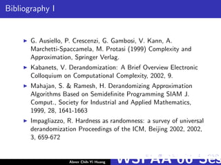 Bibliography I
G. Ausiello, P. Crescenzi, G. Gambosi, V. Kann, A.
Marchetti-Spaccamela, M. Protasi (1999) Complexity and
Approximation, Springer Verlag.
Kabanets, V. Derandomization: A Brief Overview Electronic
Colloquium on Computational Complexity, 2002, 9.
Mahajan, S. & Ramesh, H. Derandomizing Approximation
Algorithms Based on Semideﬁnite Programming SIAM J.
Comput., Society for Industrial and Applied Mathematics,
1999, 28, 1641-1663
Impagliazzo, R. Hardness as randomness: a survey of universal
derandomization Proceedings of the ICM, Beijing 2002, 2002,
3, 659-672
Abner Chih-Yi Huang WSPAA’06 Ses
 