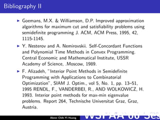 Bibliography II
Goemans, M.X. & Williamson, D.P. Improved approximation
algorithms for maximum cut and satisﬁability problems using
semideﬁnite programming J. ACM, ACM Press, 1995, 42,
1115-1145.
Y. Nesterov and A. Nemirovskii. Self-Concordant Functions
and Polynomial Time Methods in Convex Programming.
Central Economic and Mathematical Institute, USSR
Academy of Science, .Moscow, 1989.
F. Alizadeh, ”Interior Point Methods in Semideﬁnite
Programming with Applications to Combinatorial
Optimization”, SIAM J. Optim., vol 5, No. 1, pp. 13–51,
1995 RENDL, F., VANDERBEI, R., AND WOLKOWICZ, H.
1993. Interior point methods for max-min eigenvalue
problems. Report 264, Technische Universitat Graz, Graz,
Austria.
Abner Chih-Yi Huang WSPAA’06 Ses
 