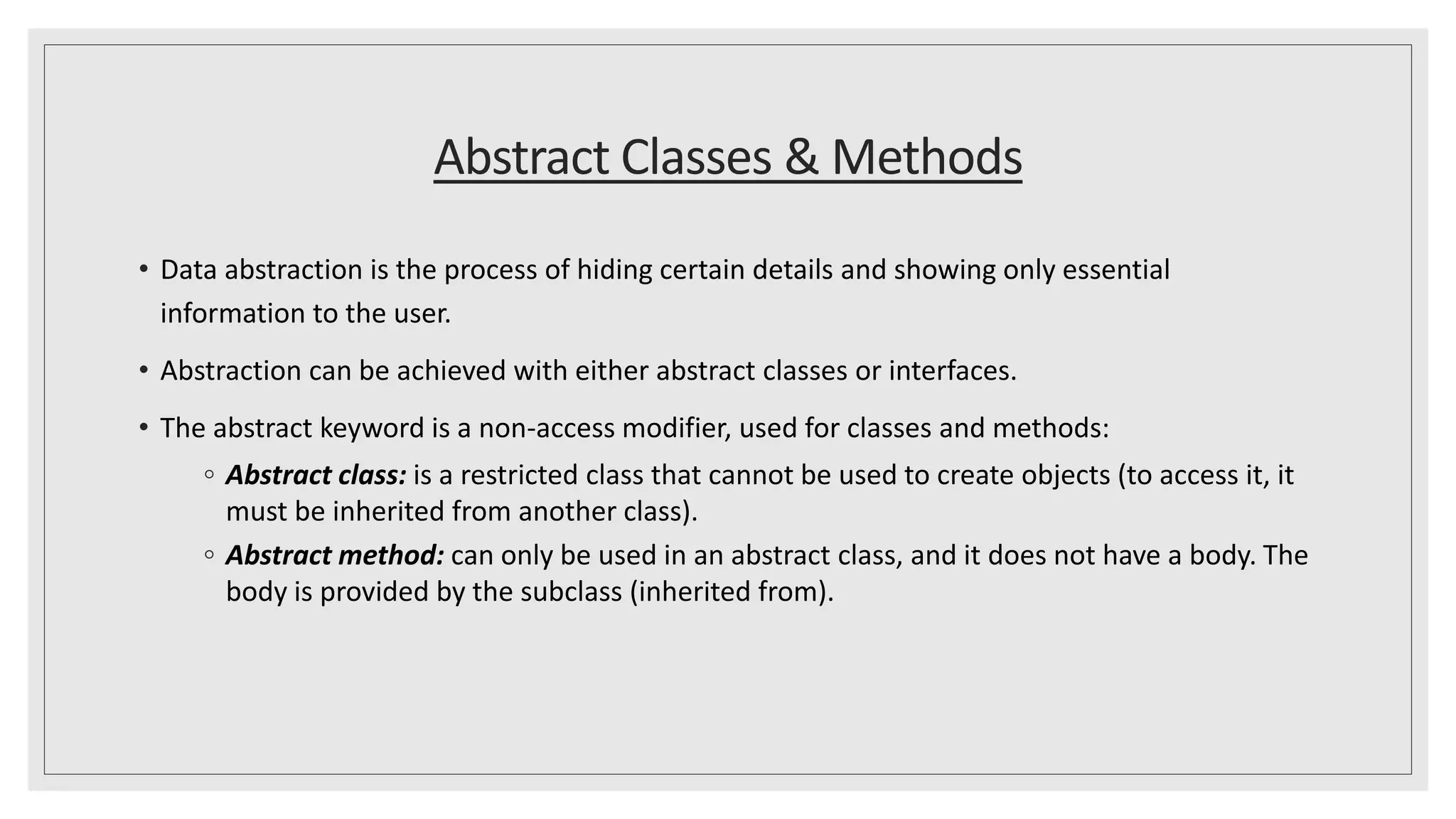 Abstract Classes & Methods
• Data abstraction is the process of hiding certain details and showing only essential
information to the user.
• Abstraction can be achieved with either abstract classes or interfaces.
• The abstract keyword is a non-access modifier, used for classes and methods:
◦ Abstract class: is a restricted class that cannot be used to create objects (to access it, it
must be inherited from another class).
◦ Abstract method: can only be used in an abstract class, and it does not have a body. The
body is provided by the subclass (inherited from).
 