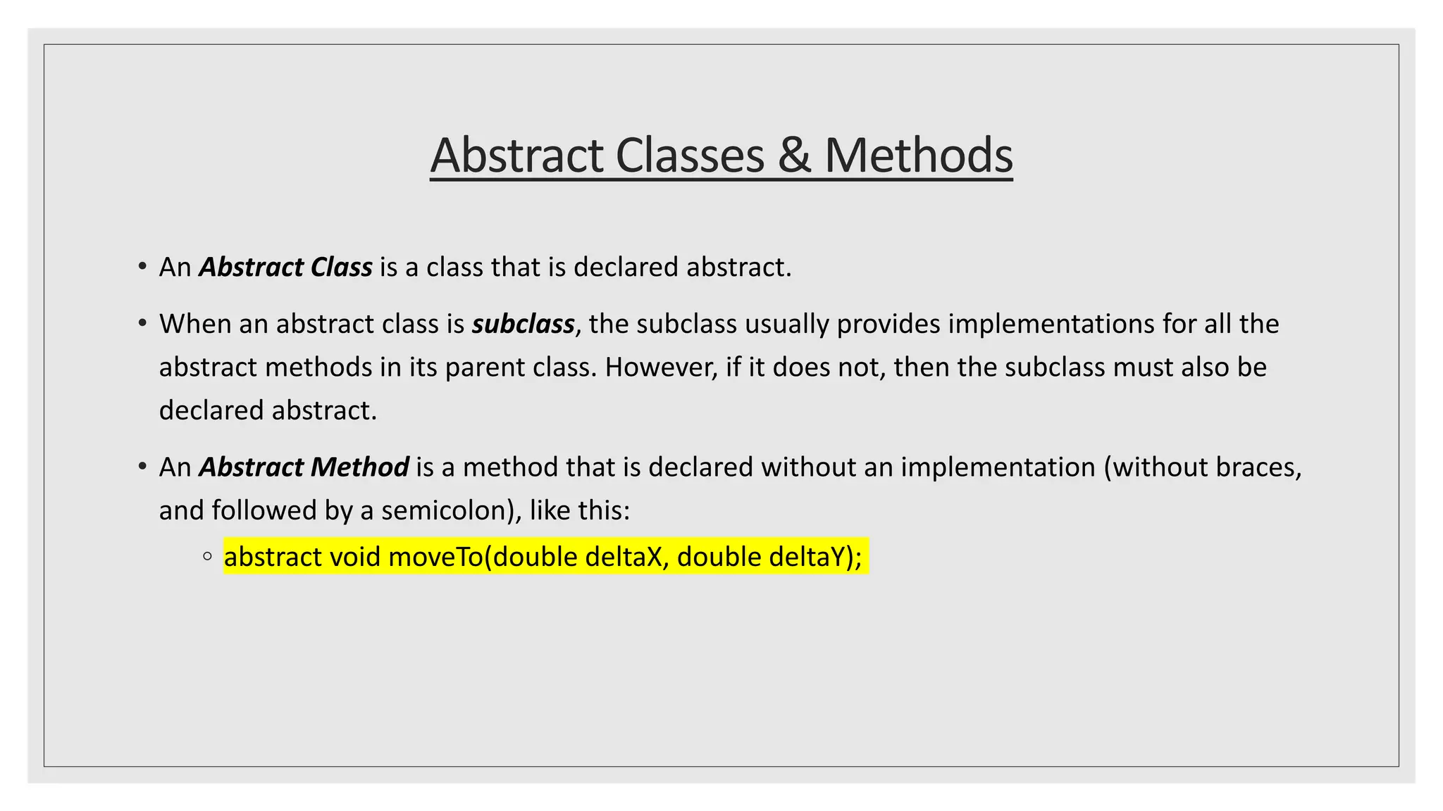 Abstract Classes & Methods
• An Abstract Class is a class that is declared abstract.
• When an abstract class is subclass, the subclass usually provides implementations for all the
abstract methods in its parent class. However, if it does not, then the subclass must also be
declared abstract.
• An Abstract Method is a method that is declared without an implementation (without braces,
and followed by a semicolon), like this:
◦ abstract void moveTo(double deltaX, double deltaY);
 