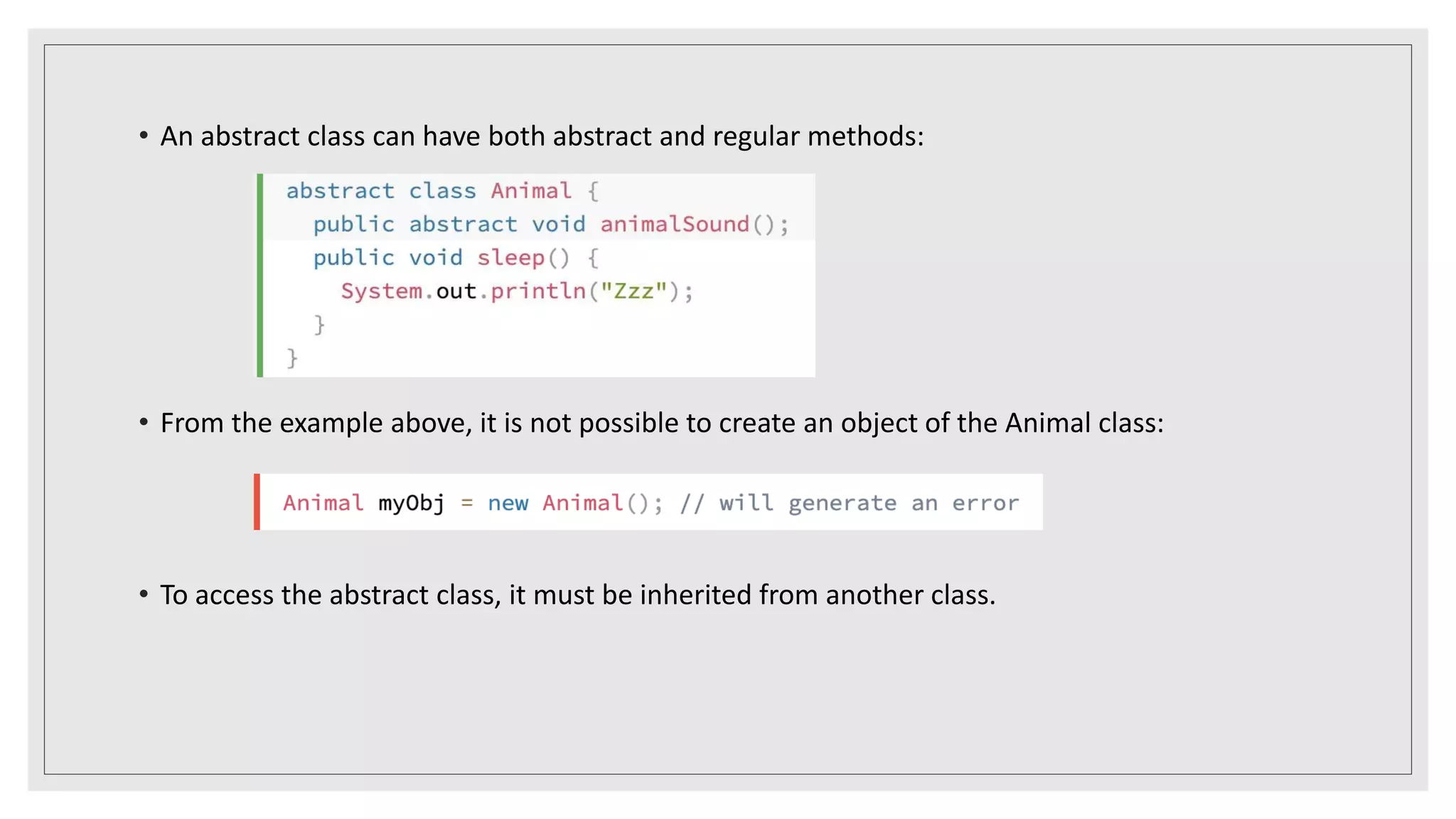 • An abstract class can have both abstract and regular methods:
• From the example above, it is not possible to create an object of the Animal class:
• To access the abstract class, it must be inherited from another class.
 