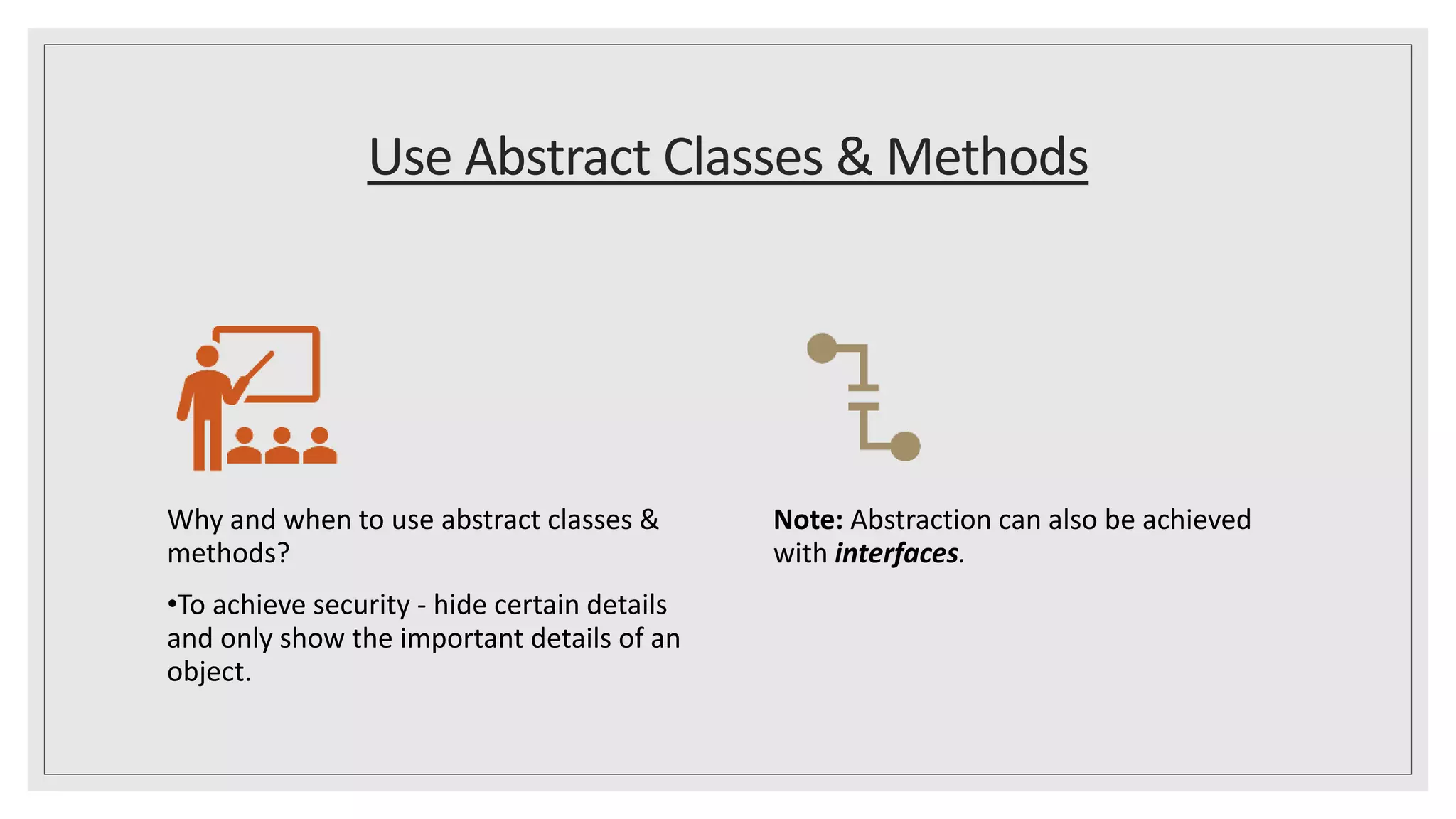 Use Abstract Classes & Methods
Why and when to use abstract classes &
methods?
•To achieve security - hide certain details
and only show the important details of an
object.
Note: Abstraction can also be achieved
with interfaces.
 
