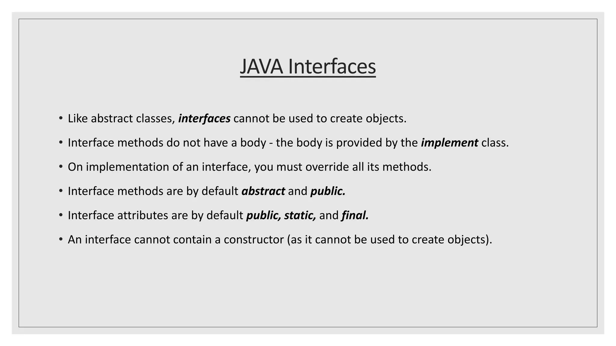 JAVA Interfaces
• Like abstract classes, interfaces cannot be used to create objects.
• Interface methods do not have a body - the body is provided by the implement class.
• On implementation of an interface, you must override all its methods.
• Interface methods are by default abstract and public.
• Interface attributes are by default public, static, and final.
• An interface cannot contain a constructor (as it cannot be used to create objects).
 