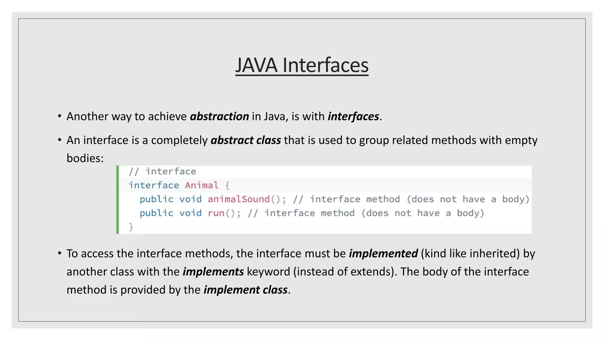 JAVA Interfaces
• Another way to achieve abstraction in Java, is with interfaces.
• An interface is a completely abstract class that is used to group related methods with empty
bodies:
• To access the interface methods, the interface must be implemented (kind like inherited) by
another class with the implements keyword (instead of extends). The body of the interface
method is provided by the implement class.
 