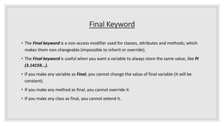Final Keyword
• The Final keyword is a non-access modifier used for classes, attributes and methods; which
makes them non-changeable (impossible to inherit or override).
• The Final keyword is useful when you want a variable to always store the same value, like PI
(3.14159...).
• If you make any variable as Final, you cannot change the value of final variable (It will be
constant).
• If you make any method as final, you cannot override it.
• If you make any class as final, you cannot extend it.
 