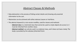 Abstract Classes & Methods
• Data abstraction is the process of hiding certain details and showing only essential
information to the user.
• Abstraction can be achieved with either abstract classes or interfaces.
• The abstract keyword is a non-access modifier, used for classes and methods:
◦ Abstract class: is a restricted class that cannot be used to create objects (to access it, it
must be inherited from another class).
◦ Abstract method: can only be used in an abstract class, and it does not have a body. The
body is provided by the subclass (inherited from).
 