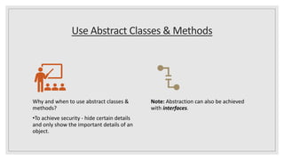 Use Abstract Classes & Methods
Why and when to use abstract classes &
methods?
•To achieve security - hide certain details
and only show the important details of an
object.
Note: Abstraction can also be achieved
with interfaces.
 