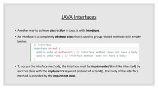 JAVA Interfaces
• Another way to achieve abstraction in Java, is with interfaces.
• An interface is a completely abstract class that is used to group related methods with empty
bodies:
• To access the interface methods, the interface must be implemented (kind like inherited) by
another class with the implements keyword (instead of extends). The body of the interface
method is provided by the implement class.
 