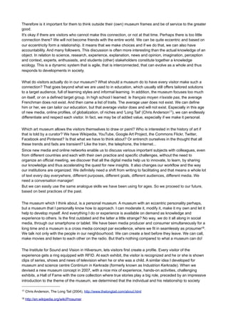 This approach requires (again) more than just text and writing. From the simplest label to an explanation of
an app and from managing metadata to game play, it actually asks for the inspiration and skill of a born
storyteller, the patience and impartiality of the mediator, the passion and inspiration of a curator, the business
leadership and the thoroughness of an entrepreneur.
Did we mention text already? Yes, there are some guidelines that give tips and tricks. Yet it has perhaps
more to do with personality and sincere attention. It is common sense and people among themselves. Let
that be the starting point.
In short, there is no formula. I am sorry. It ranges from the skills of a copywriter, who -with the appropriate
title- manages to cover it all, who can guide visitors to a richer world of thought by means of a gripping story,
who is able to conduct online discussions on current issues in the world politics, about scientific
breakthroughs, social innovation, or just about the small minutiae. It is informal, getting acquainted. Actually
we know how we should write to achieve that, right? How to write an email or a tweet to a friend? Or should
we not write but converse?
The conversation manager knows how to translate the philosophy of the Acropolis to common grounds and
commons sense, knows how to reach the individual visitor to the Pinterest board of the museum and interact
in conversation. This is also done with new friends: you are going to find a real common ground, you
deliberately make a connection, because you want to. Text Writing for new media has a lot to do with the way
we (want to) maintain friendships with the same loyalty, trust and attention.
Of course, making a game play is an art in itself. Writing dialogues as well. I am not talking about this. I am
trying to contain the purpose behind the use of text and describe how the approach changes. And that
means that the museum changes its position in society, where different connections are now possible. It is
necessary to understand this transition and to learn them before we get to writing the new way. But if we
have reached it, the writing is almost automatic. Action and reaction, interaction and editing, especially
keeping your own identity as a museum and being able to share this knowledge with others.
The centrifugal force of a museum
A museum that not only allows visitors to participate (in what anyway?) but also participates itself, in society,
in the conversations of people in the places where they meet, where such conversations relate to the
museum and where it stands, provides valuable contributions to important developments, meeting places for
people and opinions, to existing and new initiatives. This requires the museum to step outside, become less
self-centered, beyond the walls within which the collection is stored and exhibited. Outside, where the people
are!
This museum focuses not only on its own existence, is not the shining star in its own universe, but knows
where it happens, where the developments takes place, and that is not always in its own museum. It is a
museum that is ubiquitous, distributed everywhere in society, opens its senses, that thinks and sympathizes.
This is an eccentric museum that dares to be a little eccentric. Who is eccentric, outspoken, makes choices
and thus offers others the choice to accept that or not.
In the world of big commercial companies like Starbucks it is called Societal (Social) Marketing “The societal
marketing concept is an enlightened marketing concept that holds that a company should make good
marketing decisions by considering consumers' wants, the company's requirements, and society's long-term
interests. It is closely linked with the principles of corporate social responsibility and of sustainable
development.”16 That is where a museum can be distinctive and where a social role may be combined with
good entrepreneurship. Identifying social changes, engaging in social innovation perhaps, reveal it, while
linking it with our history, our culture and identity and show leadership in the debate on this.
In modern society, many ancient relationships became broken, partly by art and partly by ideology, partly
because we simply do not evolve in a static society. Our museums and other heritage institutions should
jointly restore the relationship between humans and technology, man and culture, man and mankind.

16

http://en.wikipedia.org/wiki/Societal_marketing

 