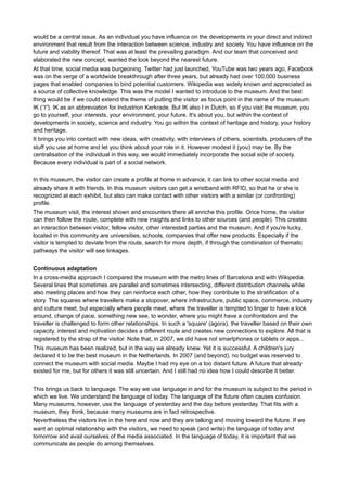 Therefore is it important for them to think outside their (own) museum frames and be of service to the greater
good.
It's okay if there are visitors who cannot make this connection, or not at that time. Perhaps there is too little
connection there? We will not become friends with the entire world. We can be quite eccentric and based on
our eccentricity form a relationship. It means that we make choices and if we do that, we can also have
accountability. And many followers. This discussion is often more interesting than the actual knowledge of an
object. In relation to science, research, experience, explanation, news and opinion, imagination, perception
and context, experts, enthusiasts, and students (other) stakeholders constitute together a knowledge
ecology. This is a dynamic system that is agile, that is interconnected, that can evolve as a whole and thus
responds to developments in society.
What do visitors actually do in our museum? What should a museum do to have every visitor make such a
connection? That goes beyond what we are used to in education, which usually still offers tailored solutions
to a target audience, full of learning styles and informal learning. In addition, the museum focuses too much
on itself, or on a defined target group. In high school I learned: le français moyen n'existe pas, the average
Frenchman does not exist. And then came a list of traits. The average user does not exist. We can define
him or her, we can tailor our education, but that average visitor does and will not exist. Especially in this age
of new media, online profiles, of globalization, of niches and 'Long Tail' (Chris Anderson17), we can endlessly
differentiate and respect each visitor. In fact, we may be of added value, especially if we make it personal.
Which art museum allows the visitors themselves to draw or paint? Who is interested in the history of art if
that is told by a curator? We have Wikipedia, YouTube, Google Art Project, the Commons Flickr, Twitter,
Facebook and Pinterest? Is that what we have to think about? Or entrench ourselves in the thought that all
these trends and fads are transient? Like the train, the telephone, the Internet...
Since new media and online networks enable us to discuss various important subjects with colleagues, even
from different countries and each with their own practice and specific challenges, without the need to
organize an official meeting, we discover that all the digital media help us to innovate, to learn, by sharing
our knowledge and thus accelerating the quest for new insights. It also changes our workflow and the way
our institutions are organized. We definitely need a shift from writing to facilitating and that means a whole lot
of text every day everywhere, different purposes, different goals, different audiences, different media. We
need a conversation manager!
But we can easily use the same analogue skills we have been using for ages. So we proceed to our future,
based on best practices of the past.
The museum which I think about, is a personal museum. A museum with an eccentric personality perhaps,
but a museum that I personally know how to approach. I can moderate it, modify it, make it my own and let it
help to develop myself. And everything I do or experience is available on demand as knowledge and
experience to others. Is the first outdated and the latter a little strange? No way, we do it all along in social
media, through our smartphone or tablet. We have been media producer and consumer simultaneously for a
long time and a museum is a cross media concept par excellence, where we fit in seamlessly as prosumer18 .
We talk not only with the people in our neighbourhood. We can create a text before they leave. We can call,
make movies and listen to each other on the radio. But that's nothing compared to what a museum can do!
The Institute for Sound and Vision in Hilversum, lets visitors first create a profile. Every visitor of the
experience gets a ring equipped with RFID. At each exhibit, the visitor is recognized and he or she is shown
clips of series, shows and news of television when he or she was a child. A similar idea I developed for
museum and science centre Continium in Kerkrade (formerly known as Industrion Kerkrade). When we
devised a new museum concept in 2007, with a nice mix of experience, hands-on activities, challenging
exhibits, a Hall of Fame with the core collection where true stories play a big role, preceded by an impressive
introduction to the theme of the museum, we determined that the individual and his relationship to society
17

Chris Anderson, The Long Tail (2004), http://www.thelongtail.com/about.html

18

http://en.wikipedia.org/wiki/Prosumer

 