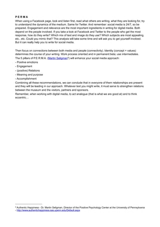 It is not just you, writing for the museum. You will have to cooperate with the curators, marketeers, web
designers and the visitors. “Because the roles among museum staff are more varied than those in the
bookstore, there’s an opportunity to promote learning from multiple perspectives using staff picks.
Highlighting the unique perspectives of scientists, designers, and educators in cultural institutions can give
those individuals unique identities and offers visitors a more nuanced blend of interpretative material.”2 There
are many people out there, or even in your museum using their smartphones and tablets, sending
messages, updates, reviews, images, thoughts, opinions, etc. etc. Many people like to be involved and are
willing to help you collect stories and knowledge. Writing text will become facilitating, editing, managing
conversations. Nina Simon: “When staff members are encouraged to express themselves personally, it
models respect for diverse individual preferences and opinions. When front-line employees feel confident
sharing their personal thoughts on the institution and its content, it gives visitors permission to do the same.”
And your strategy may be based on the 4 R’s:
1. Research (audience, meeting place, topics)
2. Reach (media choice, timing)
3. Resources (content, creation, customers)
4. Relevance!
The three powers of a core text
First you create a ‘core text’ covering all major ingredients. Therein lies an inviting and visionary power, an
operating and explanatory power, and the third an appealing and engaging power. This corresponds
approximately to what Stan Boshouwers considers the three forces on which idea development is based 3. A
way to compose these core text, by using this mnemonic: Look! Because: And therefore …
Look! = visionary power, imagination (vision + ambition)
Because: = explanatory and operating power, how it works (mission + action)
And therefore… = engaging power, what it means to you / me / us, why anyone should join (relation +
participation)
This concept of three powers includes all values, functions and connecting factors: why, for whom, with
whom, how and finally ‘what’. Starting with the why question enables us to communicate all the things that
are really important to us and our museum, so our audience can join and give the same importance to the
same subjects. This is where we start to cooperate with our audience instead of just teaching... For this we
need stories that anyone can tell and share in their own way without the essence being lost, because these
stories are based on a core text that contains the above-mentioned three powers.
Your core text should not be longer than 5 lines maximum. After that, you add a specific goal, which
audience you want to reach and engage, not just for one moment, but maybe to build a relationship. Why?
Because your museum could learn from the people who come to visit, who read your texts, wherever these
texts may appear. Because that particular visitor may be your next ambassador, your greatest beneficent
and because in every network you get more connections the more people are involved and with every
connection there is a possibility for innovation, knowledge exchange, and sharing passion and pleasure.
Also think about the channel(s) and the moment you want to start each conversation.
If possible (and needed when telling a story or writing for a game, video or audio) it contains also an
indication of the narrative elements4 : the narrator, the point of view and (its) focalization, the space (stage)
with possibility of crossing borders and the duration of telling the story including the period being told. You
can add these narrative elements to the core text in few, separate lines.

2

Nina Simon: The participatory Museum, 2010, chapter 2 - Participation Begins with Me - http://
www.participatorymuseum.org/chapter2/
3

Stan Boshouwers, Handboek voor Hemelbestormers (Handbook for revolutionaries), 2005, Part 1, chapter 1

4

workshop on Narrativity, Museum M Leuven Belgium, October 2011, http://www.slideshare.net/Erfgoed/narrativity

 
