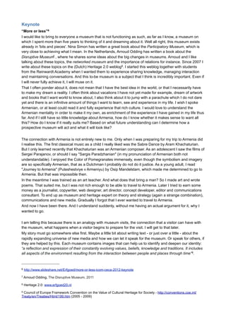 PERMA
When using a Facebook page, look and listen first, read what others are writing, what they are looking for, try
to understand the dynamics of the medium. Same for Twitter. And remember: social media is 24/7, so be
prepared. Engagement and relevance are the most important ingredients in writing for digital media. Both
depend on the people involved. If you take a look at Facebook and Twitter to the people who get the most
response, how do they write? Which mix of text and image do they use? Which subjects are most appealing,
etc.. etc. Could you mimic that? This analysis will take some time and will ask you to get yourself involved.
But it can really help you to write for social media.
Then focus on connections between both media and people (connectivity). Identity (concept + values)
determines the course of your writing. Work process oriented and in permanent beta; use intermediates.
The 5 pillars of P.E.R.M.A. (Martin Seligman5) will enhance your social media approach:
- Positive emotions
- Engagement
- (positive) Relations
- Meaning and purpose
- Accomplishment
Combining all these recommendations, we can conclude that in everyone of them relationships are present
and they will be leading in our approach. Whatever text you might write, it must serve to strengthen relations
between the museum and the visitors, partners and sponsors.
Remember, when working with digital media, to act analogue (that is what we are good at) and to think
eccentric…

5

Authentic Happiness - Dr. Martin Seligman, Director of the Positive Psychology Center at the University of Pennsylvania
- http://www.authentichappiness.sas.upenn.edu/Default.aspx

 
