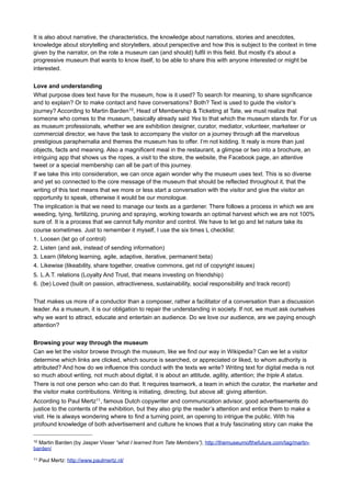 Keynote
“More or less”6
I would like to bring to everyone a museum that is not functioning as such, as far as I know, a museum on
which I spent more than five years to thinking of it and dreaming about it. Well all right, this museum exists
already in 'bits and pieces'. Nina Simon has written a great book about the Participatory Museum, which is
very close to achieving what I mean. In the Netherlands, Arnoud Odding has written a book about the
7
Disruptive Museum , where he shares some ideas about the big changes in museums. Arnoud and I like
talking about these topics, the networked museum and the importance of relations for instance. Since 2007 I
write about these topics on the (Dutch) Heritage 2.0 weblog8. I started this weblog together with students
from the Reinwardt Academy when I wanted them to experience sharing knowledge, managing interaction
and maintaining conversations. And this to-be museum is a subject that I think is incredibly important. Even if
I will never fully achieve it, I will muse on it.
That I often ponder about it, does not mean that I have the best idea in the world, or that I necessarily have
to make my dream a reality. I often think about vacations I have not yet made for example, dream of artwork
and books that I want world to know about, I also think about it to jump with a parachute which I do not dare
yet and there is an infinitive amount of things I want to learn, see and experience in my life. I wish I spoke
Armenian, or at least could read it and fully experience that rich culture. I would love to understand the
Armenian mentality in order to make it my own, as enrichment of the experience I have gained in my life thus
far. And if I still have so little knowledge about Armenia, how do I know whether it makes sense to want all
this? How do I know if it really suits me? Based on what future understanding can I determine how a
prospective museum will act and what it will look like?
The connection with Armenia is not entirely new to me. Only when I was preparing for my trip to Armenia did
I realise this. The first classical music as a child I really liked was the Sabre Dance by Aram Khachaturian.
But I only learned recently that Khachaturian was an Armenian composer. As an adolescent I saw the films of
Sergei Parajanov, or should I say "Sargis Paradzhanian" (in my pronunciation of Armenian both not
understandable). I enjoyed the Color of Pomegranates immensely, even though the symbolism and imagery
are so specifically Armenian, that as a Dutchman I probably do not do it justice. As a young adult, I read
"Journey to Armenia" (Puteshestviye v Armeniyu) by Osip Mandelstam, which made me determined to go to
Armenia. But that was impossible then.
In the meantime I was trained as an art teacher. And what does that bring a man? So I made art and wrote
poems. That suited me, but I was not rich enough to be able to travel to Armenia. Later I tried to earn some
money as a journalist, copywriter, web designer, art director, concept developer, editor and communications
consultant. To end up as museum and heritage expert on theory and strategy (again a strange combination),
communications and new media. Gradually I forgot that I ever wanted to travel to Armenia.
And now I have been there. And I understand suddenly, without me having an actual argument for it, why I
wanted to go.
I am telling this because there is an analogy with museum visits, the connection that a visitor can have with
the museum, what happens when a visitor begins to prepare for the visit. I will get to that later.
My story must go somewhere else first. Maybe a little bit about writing text - or just over a little - about the
rapidly expanding universe of new media and how we can let it speak for the museum. Or speak for others, if
they are helped by this. Each museum contains images that can help us to identify and deepen our identity:
“a reflection and expression of their constantly evolving values, beliefs, knowledge and traditions. It includes
all aspects of the environment resulting from the interaction between people and places through time”9.

6

http://www.slideshare.net/Erfgoed/more-or-less-icom-ceca-2012-keynote

7

Arnoud Odding, The Disruptive Museum, 2011

8

Heritage 2.0: www.erfgoed20.nl

9

Council of Europe Framework Convention on the Value of Cultural Heritage for Society - http://conventions.coe.int/
Treaty/en/Treaties/Html/199.htm (2005 - 2009)

 