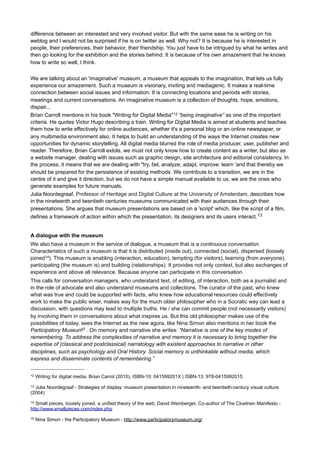 It is also about narrative, the characteristics, the knowledge about narrations, stories and anecdotes,
knowledge about storytelling and storytellers, about perspective and how this is subject to the context in time
given by the narrator, on the role a museum can (and should) fulfil in this field. But mostly it's about a
progressive museum that wants to know itself, to be able to share this with anyone interested or might be
interested.
Love and understanding
What purpose does text have for the museum, how is it used? To search for meaning, to share significance
and to explain? Or to make contact and have conversations? Both? Text is used to guide the visitor’s
journey? According to Martin Barden10, Head of Membership & Ticketing at Tate, we must realize that
someone who comes to the museum, basically already said Yes to that which the museum stands for. For us
as museum professionals, whether we are exhibition designer, curator, mediator, volunteer, marketeer or
commercial director, we have the task to accompany the visitor on a journey through all the marvelous
prestigious paraphernalia and themes the museum has to offer. I’m not kidding. It realy is more than just
objects, facts and meaning. Also a magnificent meal in the restaurant, a glimpse or two into a brochure, an
intriguing app that shows us the ropes, a visit to the store, the website, the Facebook page, an attentive
tweet or a special membership can all be part of this journey.
If we take this into consideration, we can once again wonder why the museum uses text. This is so diverse
and yet so connected to the core message of the museum that should be reflected throughout it, that the
writing of this text means that we more or less start a conversation with the visitor and give the visitor an
opportunity to speak, otherwise it would be our monologue.
The implication is that we need to manage our texts as a gardener. There follows a process in which we are
weeding, tying, fertilizing, pruning and spraying, working towards an optimal harvest which we are not 100%
sure of. It is a process that we cannot fully monitor and control. We have to let go and let nature take its
course sometimes. Just to remember it myself, I use the six times L checklist:
1. Loosen (let go of control)
2. Listen (and ask, instead of sending information)
3. Learn (lifelong learning, agile, adaptive, iterative, permanent beta)
4. Likewise (likeability, share together, creative commons, get rid of copyright issues)
5. L.A.T. relations (Loyalty And Trust, that means investing on friendship)
6. (be) Loved (built on passion, attractiveness, sustainability, social responsibility and track record)
That makes us more of a conductor than a composer, rather a facilitator of a conversation than a discussion
leader. As a museum, it is our obligation to repair the understanding in society. If not, we must ask ourselves
why we want to attract, educate and entertain an audience. Do we love our audience, are we paying enough
attention?
Browsing your way through the museum
Can we let the visitor browse through the museum, like we find our way in Wikipedia? Can we let a visitor
determine which links are clicked, which source is searched, or appreciated or liked, to whom authority is
attributed? And how do we influence this conduct with the texts we write? Writing text for digital media is not
so much about writing, not much about digital, it is about an attitude, agility, attention; the triple A status.
There is not one person who can do that. It requires teamwork, a team in which the curator, the marketer and
the visitor make contributions. Writing is initiating, directing, but above all: giving attention.
According to Paul Mertz11, famous Dutch copywriter and communication advisor, good advertisements do
justice to the contents of the exhibition, but they also grip the reader’s attention and entice them to make a
visit. He is always wondering where to find a turning point, an opening to intrigue the public. With his
profound knowledge of both advertisement and culture he knows that a truly fascinating story can make the
10

Martin Barden (by Jasper Visser “what I learned from Tate Members”), http://themuseumofthefuture.com/tag/martinbarden/
11

Paul Mertz: http://www.paulmertz.nl/

 