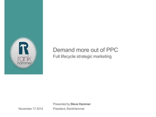 Demand more out of PPC 
Full lifecycle strategic marketing 
Presented by Steve Hammer 
President, November 17 2014 RankHammer 
 