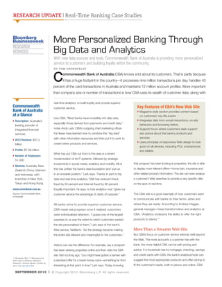 RESEARCH UPDATE | Real-Time Banking Case Studies

More Personalized Banking Through
Big Data and Analytics
With new data sources and tools, Commonwealth Bank of Australia is providing more personalized
service to customers and building loyalty within the community.
BY TOM GROENFELDT

C

ommonwealth Bank of Australia (CBA) knows a lot about its customers. That is partly because
it has a huge footprint in the country—it processes nine million transactions per day, handles 40

percent of the card transactions in Australia and maintains 12 million account profiles. More important
than company size or number of transactions is how CBA uses its wealth of customer data, along with

Commonwealth
Bank of Australia
at a Glance
}  escription: Australia’s
D
leading provider of
integrated financial
services
}  012 Revenue: $47.2
2
billion

real-time analytics, to build loyalty and provide superior
customer service.
Like CBA, “Most banks have incredibly rich data sets,
especially those derived from payments and credit data,”
notes Andy Lark, CBA’s outgoing chief marketing officer.
Far fewer have learned how to combine this “big data”
with other information resources and then put it to work to
create better products and services.

}  rofits: $7.09 billion
P
}  umber of Employees:
N
51,000
}  arkets: Australia, New
M
Zealand, China, Vietnam
and Indonesia, with
branches in New York,
Tokyo and Hong Kong

What has put CBA out front in this area is a recent

Key Features of CBA’s New Web Site
}  agazine-style section provides content based
M
on customers’ key life events
} ntegrates data from social interactions, on-site
I
behaviors and browsing history
}  upport forum where customers seek support
S
and advice about the bank’s products and
services
}  ses principles of responsive Web design to look
U
good on all devices, including PCs, smartphones
and tablets

modernization of its IT systems, followed by strategic
investments in social media, analytics and mobility. All of

that prospect has been looking at properties, the site is able

this has unified the bank’s data foundation and “put us

to display more relevant offers—home loan, insurance and

in an enviable position,” Lark says. Thanks in part to big

other related product information. The site can even analyze

data and real-time analytics, CBA has reduced check

a customer’s Web searches to provide a very specific offer

fraud by 50 percent and Internet fraud by 80 percent.

on the spot, in real time.

www.commbank.com.au

Equally important, he says, is how analytics now “gives our

Source: Commonwealth Bank
of Australia

customer service the advantage of clarity of purpose.”

The CBA site is a good example of how customers want
to communicate with banks on their terms, when and

All banks strive to provide superior customer service.

where they are ready. According to Andrew Hagger,

CBA made real progress once it realized customers

general manager—head transformation and analytics at

want individualized attention. “I guess one of the largest

CBA, “Analytics underpins the ability to offer the right

surprises to us was the extent to which customers wanted

products to clients.”1

the site personalized to them,” Lark says of the bank’s
Web service, NetBank. “So the strategy became making

More Than a Smarter Web Site

the entire site relevant and meaningful for the customers.”

But CBA’s focus on customer service extends well beyond
the Web. The more accounts a customer has with the

Visitors can see the difference. For example, say a prospect
has been viewing properties online and then visits the CBA

advice. If a household has its mortgage, checking, savings

site. Not too long ago, “you might have gotten a banner with
1. Wisniewski, Mary. “5 Takeaways from
SAP’s Client Conference: Reporter’s
Notebook.” American Banker, October 25,
2012. http://goo.gl/noH0qI

bank, the more helpful CBA can be with pricing and
and credit cards with CBA, the bank’s analytical tools can

a standard offer for a travel money card—something far from

suggest the most appropriate products and offer pricing to

interesting at that point in time,” Lark says. Today, knowing

fit the customer’s needs, both in person and online. CBA

SEPTEMBER 2013 | © Copyright 2013. Bloomberg L.P. All rights reserved.

 