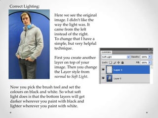 Correct Lighting:

                          Here we see the original
                          image. I didn’t like the
                          way the light was. It
                          came from the left
                          instead of the right.
                          To change that I have a
                          simple, but very helpful
                          technique.

                          First you create another
                          layer on top of your
                          image. Then you change
                          the Layer style from
                          normal to Soft Light.

Now you pick the brush tool and set the
colours on black and white. So what soft
light does is that the bottom layers will get
darker wherever you paint with black and
lighter wherever you paint with white.
 