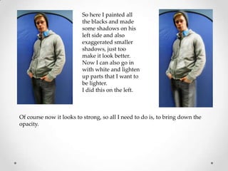 So here I painted all
                         the blacks and made
                         some shadows on his
                         left side and also
                         exaggerated smaller
                         shadows, just too
                         make it look better.
                         Now I can also go in
                         with white and lighten
                         up parts that I want to
                         be lighter.
                         I did this on the left.



Of course now it looks to strong, so all I need to do is, to bring down the
opacity.
 