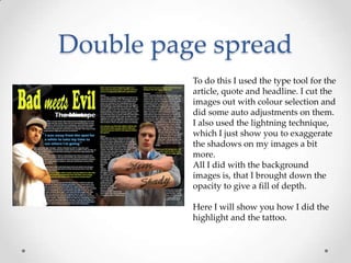 Double page spread
          To do this I used the type tool for the
          article, quote and headline. I cut the
          images out with colour selection and
          did some auto adjustments on them.
          I also used the lightning technique,
          which I just show you to exaggerate
          the shadows on my images a bit
          more.
          All I did with the background
          images is, that I brought down the
          opacity to give a fill of depth.

          Here I will show you how I did the
          highlight and the tattoo.
 