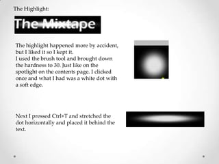 The Highlight:




The highlight happened more by accident,
but I liked it so I kept it.
I used the brush tool and brought down
the hardness to 30. Just like on the
spotlight on the contents page. I clicked
once and what I had was a white dot with
a soft edge.




Next I pressed Ctrl+T and stretched the
dot horizontally and placed it behind the
text.
 
