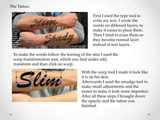 The Tattoo:

                                             First I used the type tool to
                                             write my text. I wrote the
                                             words on different layers, to
                                             make it easier to place them.
                                             Then I tried to erase them so
                                             they become normal layer
                                             instead of text layers.

 To make the words follow the turning of the skin I used the
 warp transformation tool, which you find under edit,
 transform and than click on warp.

                                       With the warp tool I made it look like
                                       it is on his skin.
                                       Afterwards I used the smudge tool to
                                       make small adjustments and the
                                       eraser to make it look more imperfect.
                                       After all these steps I brought down
                                       the opacity and the tattoo was
                                       finished.
 
