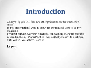 Introduction
On my blog you will find two other presentations for Photoshop-
skills.
In this presentation I want to show the techniques I used to do my
magazine.
I will not explain everything in detail, for example changing colour is
covered in the last PowerPoint so I will not tell you how to do it here,
but I will tell you where I used it.

Enjoy.
 