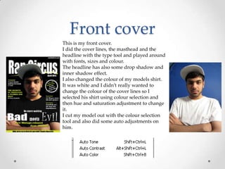 Front cover
This is my front cover.
I did the cover lines, the masthead and the
headline with the type tool and played around
with fonts, sizes and colour.
The headline has also some drop shadow and
inner shadow effect.
I also changed the colour of my models shirt.
It was white and I didn’t really wanted to
change the colour of the cover lines so I
selected his shirt using colour selection and
then hue and saturation adjustment to change
it.
I cut my model out with the colour selection
tool and also did some auto adjustments on
him.
 