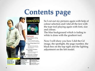 Contents page
     So I cut out my pictures again with help of
     colour selection and I did all the text with
     the type tool playing again with font, size
     and colour.
     The blue background which is fading to
     white is done with the gradient tool.

     Now I will show you how I did the Cd
     image, the spotlight, the page number, the
     black box on the top right and the lighting
     adjustment on the left model.
 