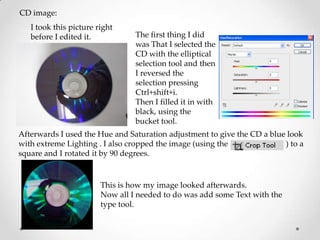 CD image:
   I took this picture right
   before I edited it.           The first thing I did
                                 was That I selected the
                                 CD with the elliptical
                                 selection tool and then
                                 I reversed the
                                 selection pressing
                                 Ctrl+shift+i.
                                 Then I filled it in with
                                 black, using the
                                 bucket tool.
Afterwards I used the Hue and Saturation adjustment to give the CD a blue look
with extreme Lighting . I also cropped the image (using the              ) to a
square and I rotated it by 90 degrees.


                        This is how my image looked afterwards.
                        Now all I needed to do was add some Text with the
                        type tool.
 