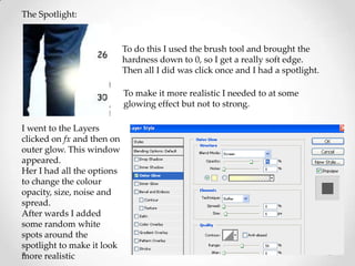The Spotlight:


                            To do this I used the brush tool and brought the
                            hardness down to 0, so I get a really soft edge.
                            Then all I did was click once and I had a spotlight.

                            To make it more realistic I needed to at some
                            glowing effect but not to strong.

I went to the Layers
clicked on fx and then on
outer glow. This window
appeared.
Her I had all the options
to change the colour
opacity, size, noise and
spread.
After wards I added
some random white
spots around the
spotlight to make it look
more realistic
 