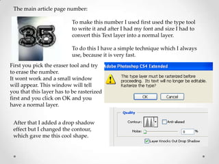The main article page number:

                          To make this number I used first used the type tool
                          to write it and after I had my font and size I had to
                          convert this Text layer into a normal layer.

                          To do this I have a simple technique which I always
                          use, because it is very fast.
First you pick the eraser tool and try
to erase the number.
It wont work and a small window
will appear. This window will tell
you that this layer has to be rasterized
first and you click on OK and you
have a normal layer.


 After that I added a drop shadow
 effect but I changed the contour,
 which gave me this cool shape.
 