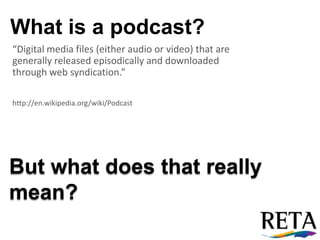 What is a podcast? “Digital media files (either audio or video) that are generally released episodically and downloaded through web syndication.” http://en.wikipedia.org/wiki/Podcast But what does that really mean? 