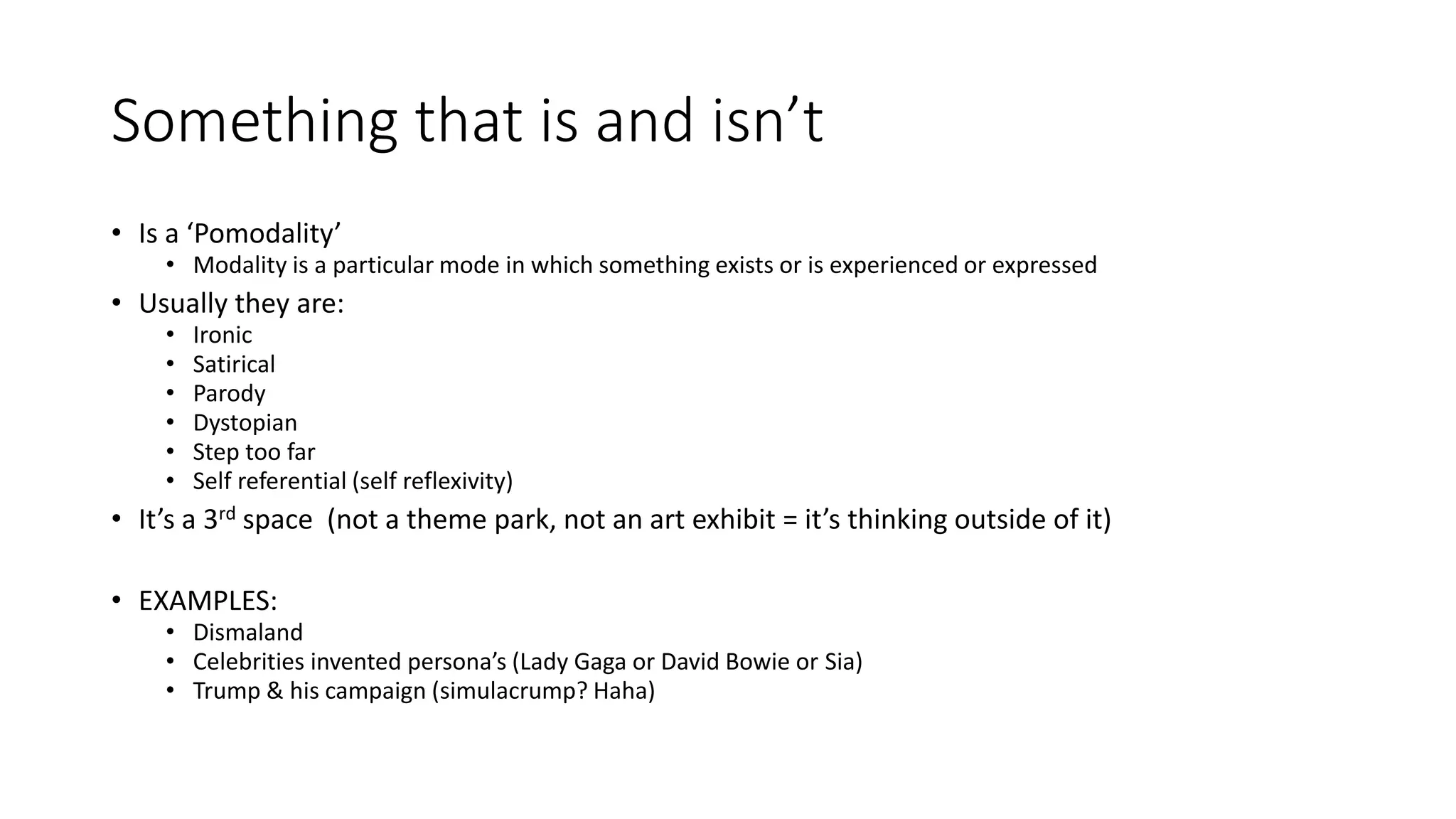 Something that is and isn’t
• Is a ‘Pomodality’
• Modality is a particular mode in which something exists or is experienced or expressed
• Usually they are:
• Ironic
• Satirical
• Parody
• Dystopian
• Step too far
• Self referential (self reflexivity)
• It’s a 3rd space (not a theme park, not an art exhibit = it’s thinking outside of it)
• EXAMPLES:
• Dismaland
• Celebrities invented persona’s (Lady Gaga or David Bowie or Sia)
• Trump & his campaign (simulacrump? Haha)
 