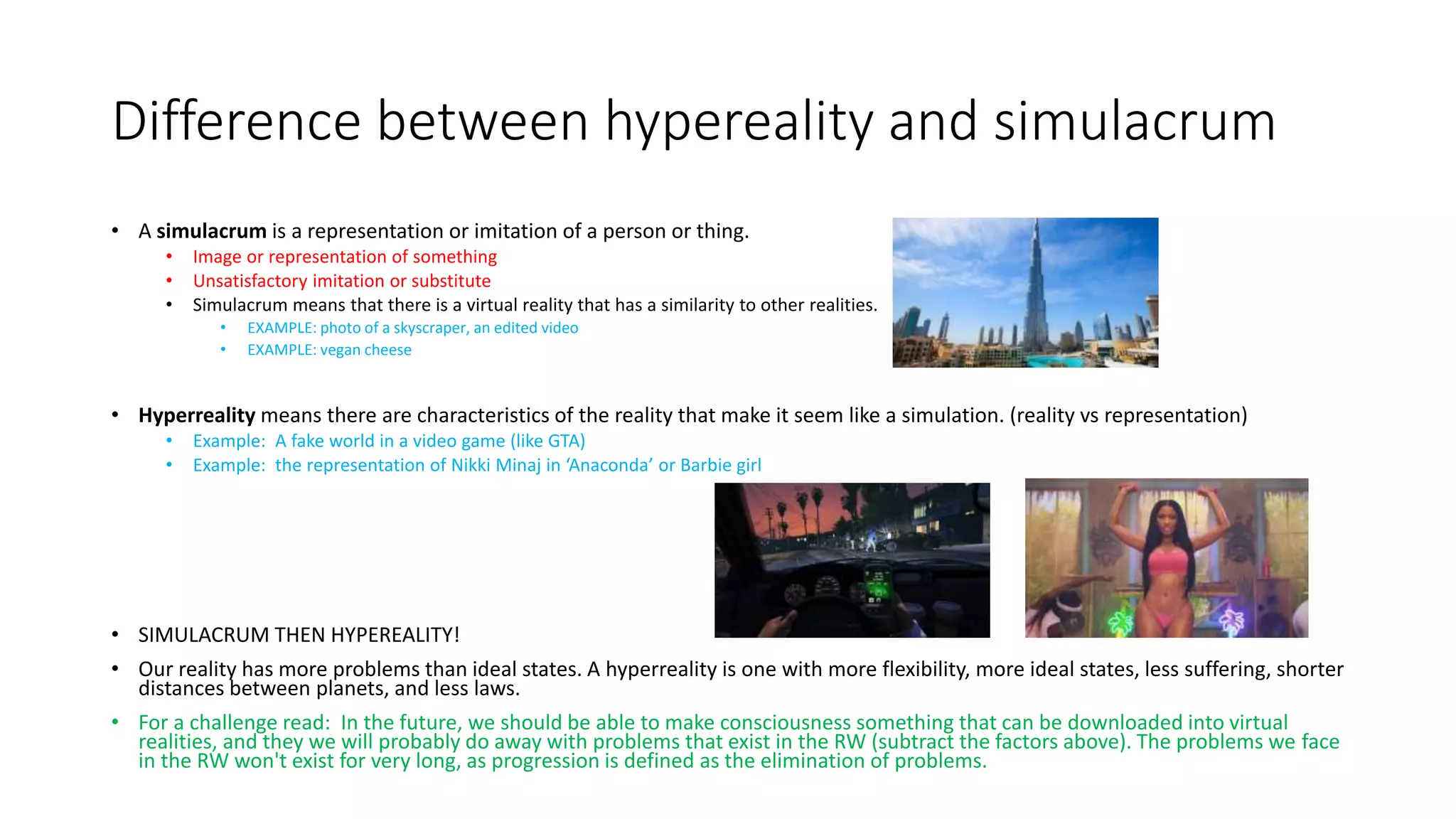 Difference between hypereality and simulacrum
• A simulacrum is a representation or imitation of a person or thing.
• Image or representation of something
• Unsatisfactory imitation or substitute
• Simulacrum means that there is a virtual reality that has a similarity to other realities.
• EXAMPLE: photo of a skyscraper, an edited video
• EXAMPLE: vegan cheese
• Hyperreality means there are characteristics of the reality that make it seem like a simulation. (reality vs representation)
• Example: A fake world in a video game (like GTA)
• Example: the representation of Nikki Minaj in ‘Anaconda’ or Barbie girl
• SIMULACRUM THEN HYPEREALITY!
• Our reality has more problems than ideal states. A hyperreality is one with more flexibility, more ideal states, less suffering, shorter
distances between planets, and less laws.
• For a challenge read: In the future, we should be able to make consciousness something that can be downloaded into virtual
realities, and they we will probably do away with problems that exist in the RW (subtract the factors above). The problems we face
in the RW won't exist for very long, as progression is defined as the elimination of problems.
 