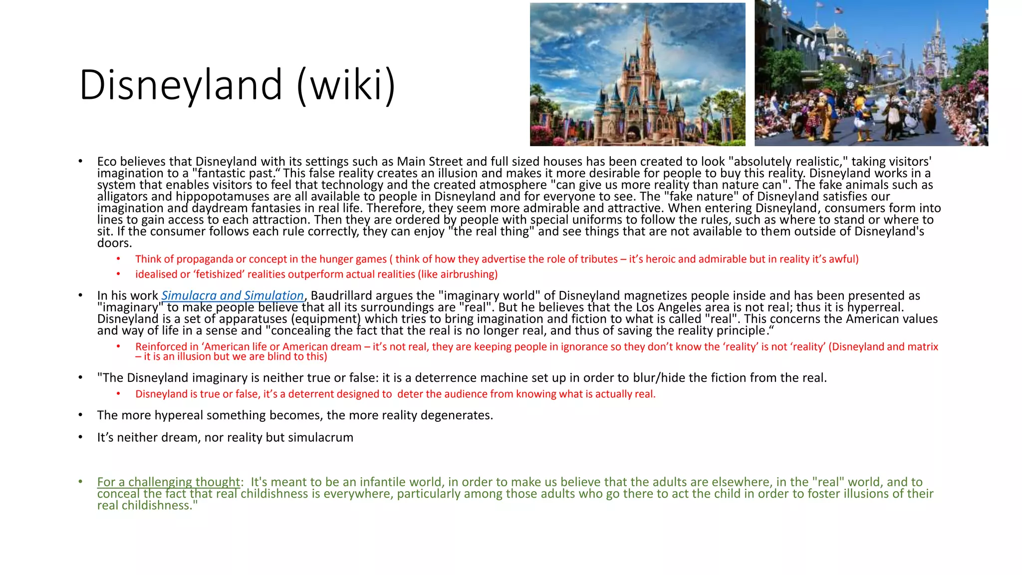 Disneyland (wiki)
• Eco believes that Disneyland with its settings such as Main Street and full sized houses has been created to look "absolutely realistic," taking visitors'
imagination to a "fantastic past.“ This false reality creates an illusion and makes it more desirable for people to buy this reality. Disneyland works in a
system that enables visitors to feel that technology and the created atmosphere "can give us more reality than nature can". The fake animals such as
alligators and hippopotamuses are all available to people in Disneyland and for everyone to see. The "fake nature" of Disneyland satisfies our
imagination and daydream fantasies in real life. Therefore, they seem more admirable and attractive. When entering Disneyland, consumers form into
lines to gain access to each attraction. Then they are ordered by people with special uniforms to follow the rules, such as where to stand or where to
sit. If the consumer follows each rule correctly, they can enjoy "the real thing" and see things that are not available to them outside of Disneyland's
doors.
• Think of propaganda or concept in the hunger games ( think of how they advertise the role of tributes – it’s heroic and admirable but in reality it’s awful)
• idealised or ‘fetishized’ realities outperform actual realities (like airbrushing)
• In his work Simulacra and Simulation, Baudrillard argues the "imaginary world" of Disneyland magnetizes people inside and has been presented as
"imaginary" to make people believe that all its surroundings are "real". But he believes that the Los Angeles area is not real; thus it is hyperreal.
Disneyland is a set of apparatuses (equipment) which tries to bring imagination and fiction to what is called "real". This concerns the American values
and way of life in a sense and "concealing the fact that the real is no longer real, and thus of saving the reality principle.“
• Reinforced in ‘American life or American dream – it’s not real, they are keeping people in ignorance so they don’t know the ‘reality’ is not ‘reality’ (Disneyland and matrix
– it is an illusion but we are blind to this)
• "The Disneyland imaginary is neither true or false: it is a deterrence machine set up in order to blur/hide the fiction from the real.
• Disneyland is true or false, it’s a deterrent designed to deter the audience from knowing what is actually real.
• The more hypereal something becomes, the more reality degenerates.
• It’s neither dream, nor reality but simulacrum
• For a challenging thought: It's meant to be an infantile world, in order to make us believe that the adults are elsewhere, in the "real" world, and to
conceal the fact that real childishness is everywhere, particularly among those adults who go there to act the child in order to foster illusions of their
real childishness."
 