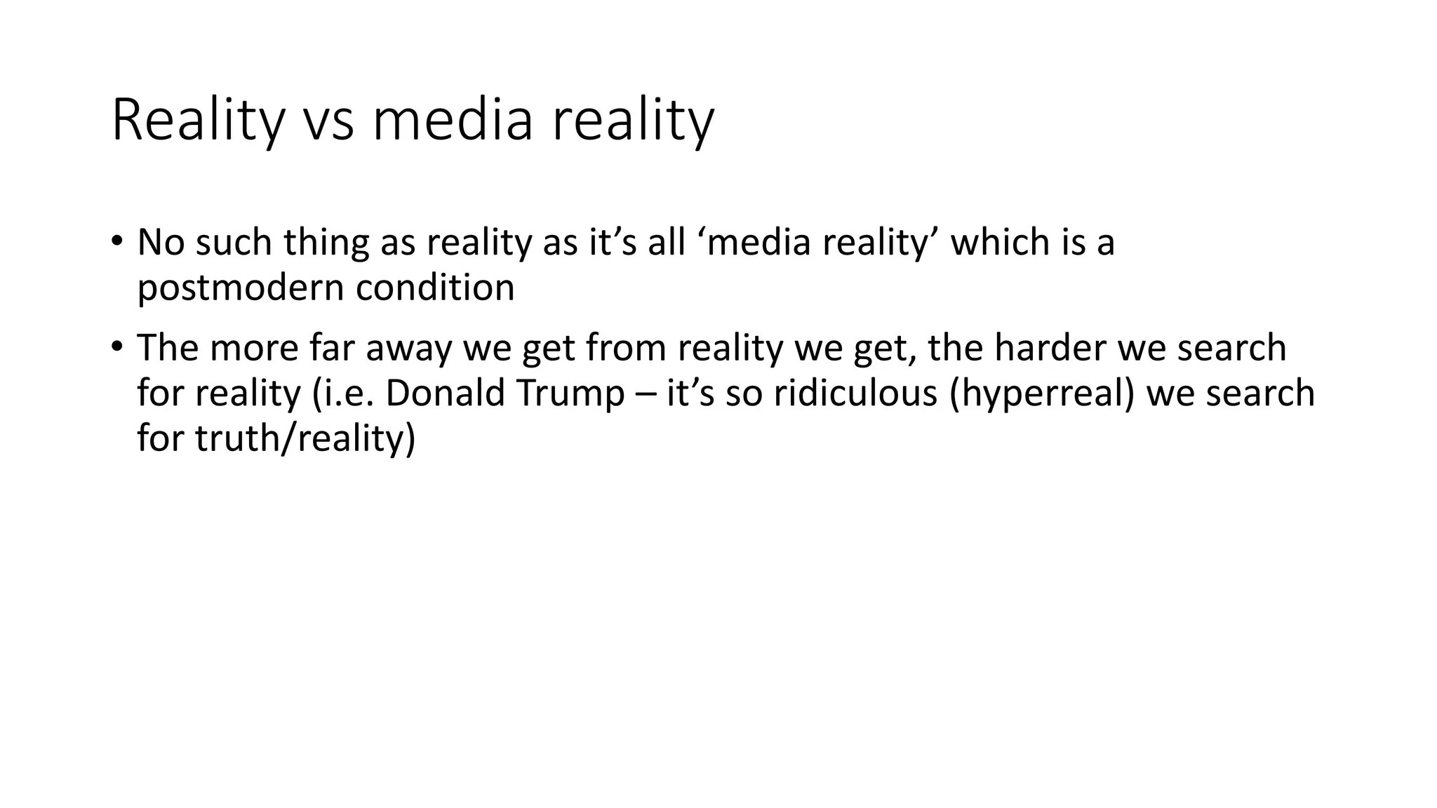 Reality vs media reality
• No such thing as reality as it’s all ‘media reality’ which is a
postmodern condition
• The more far away we get from reality we get, the harder we search
for reality (i.e. Donald Trump – it’s so ridiculous (hyperreal) we search
for truth/reality)
 