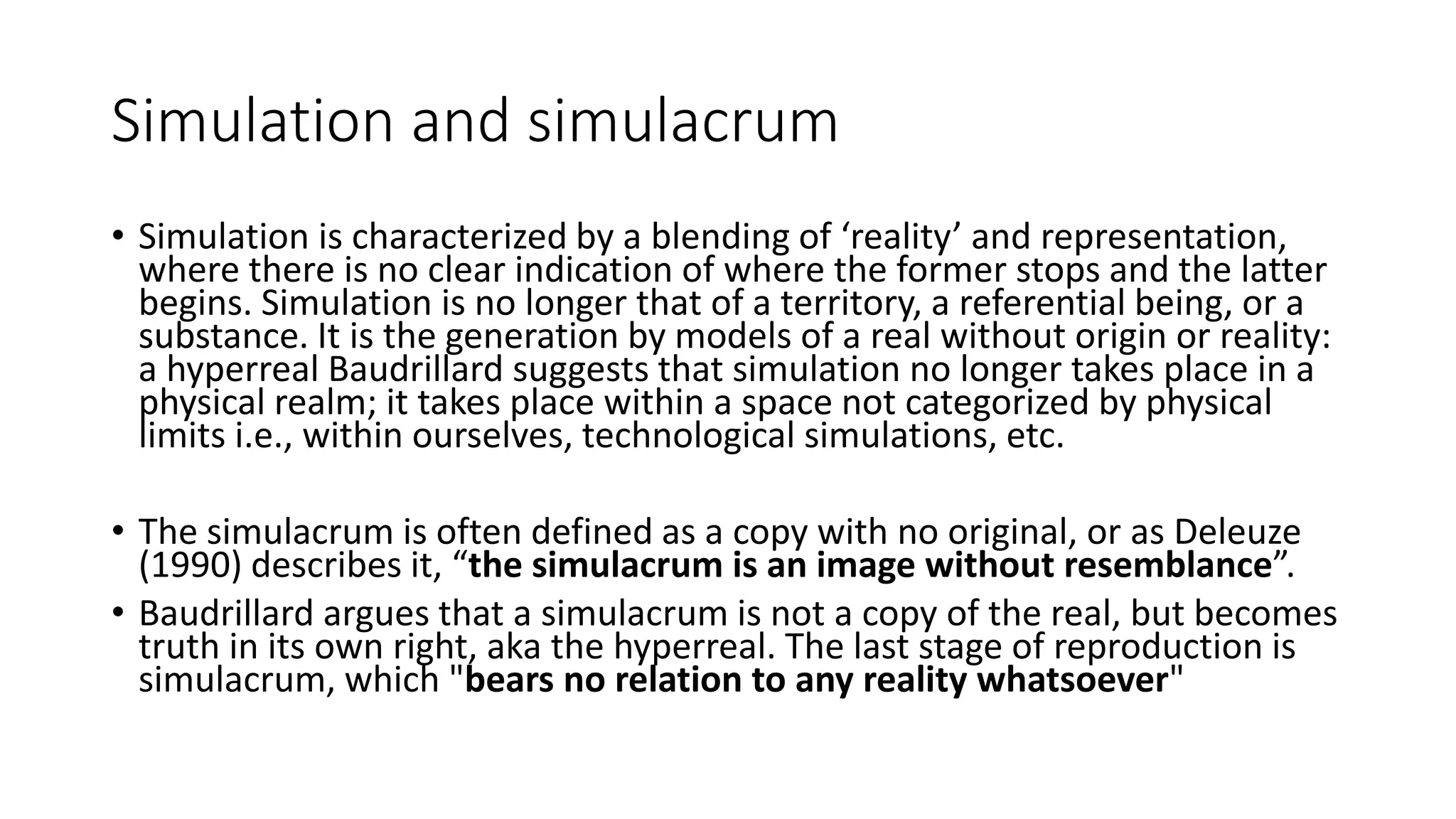 Simulation and simulacrum
• Simulation is characterized by a blending of ‘reality’ and representation,
where there is no clear indication of where the former stops and the latter
begins. Simulation is no longer that of a territory, a referential being, or a
substance. It is the generation by models of a real without origin or reality:
a hyperreal Baudrillard suggests that simulation no longer takes place in a
physical realm; it takes place within a space not categorized by physical
limits i.e., within ourselves, technological simulations, etc.
• The simulacrum is often defined as a copy with no original, or as Deleuze
(1990) describes it, “the simulacrum is an image without resemblance”.
• Baudrillard argues that a simulacrum is not a copy of the real, but becomes
truth in its own right, aka the hyperreal. The last stage of reproduction is
simulacrum, which "bears no relation to any reality whatsoever"
 