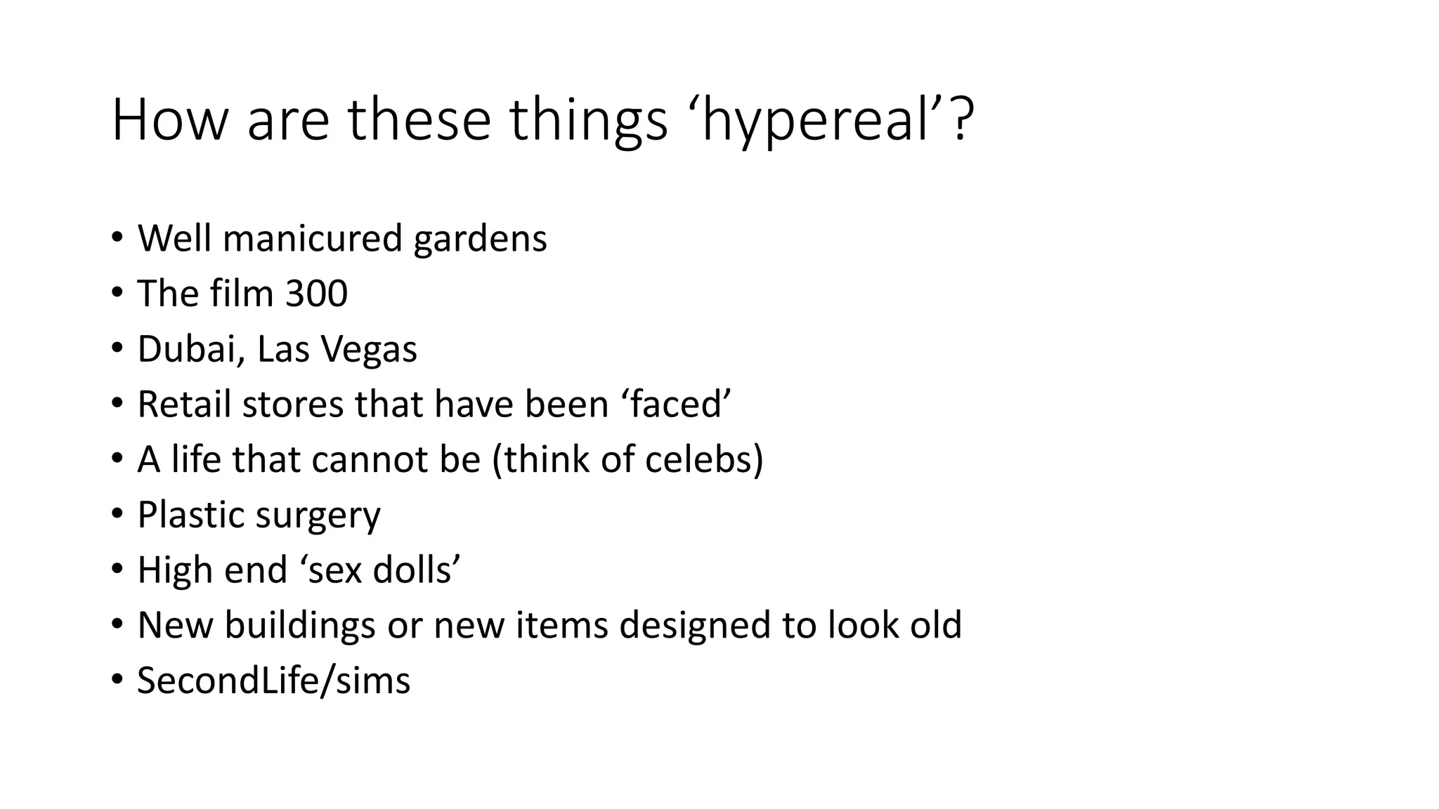 How are these things ‘hypereal’?
• Well manicured gardens
• The film 300
• Dubai, Las Vegas
• Retail stores that have been ‘faced’
• A life that cannot be (think of celebs)
• Plastic surgery
• High end ‘sex dolls’
• New buildings or new items designed to look old
• SecondLife/sims
 