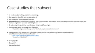 Case studies that subvert
• to overthrow (something established or existing).
• 2.to cause the downfall, ruin, or destruction of.
• 3.to undermine the principles of; corrupt
• Subversion means overthrowing something, like a government or law, or it can mean corrupting someone's personal morals, like
making a vegetarian eat bacon by tricking them
• By subverting things, it helps us understand things in a different light
• Young people expect to remix as part of a cause
• Why did Seth Rogan create ‘Sausage party?’ Or why do people create offensive memes?
• <iframe width="560" height="315" src="https://www.youtube.com/embed/sDyGJFzwvio" frameborder="0"
allowfullscreen></iframe> minecraft matrix
• https://www.youtube.com/watch?v=sDyGJFzwvio
• This is called a POMODALITY
• Sausage party?
• Deadpool?
• Meme’s/parodies?
 